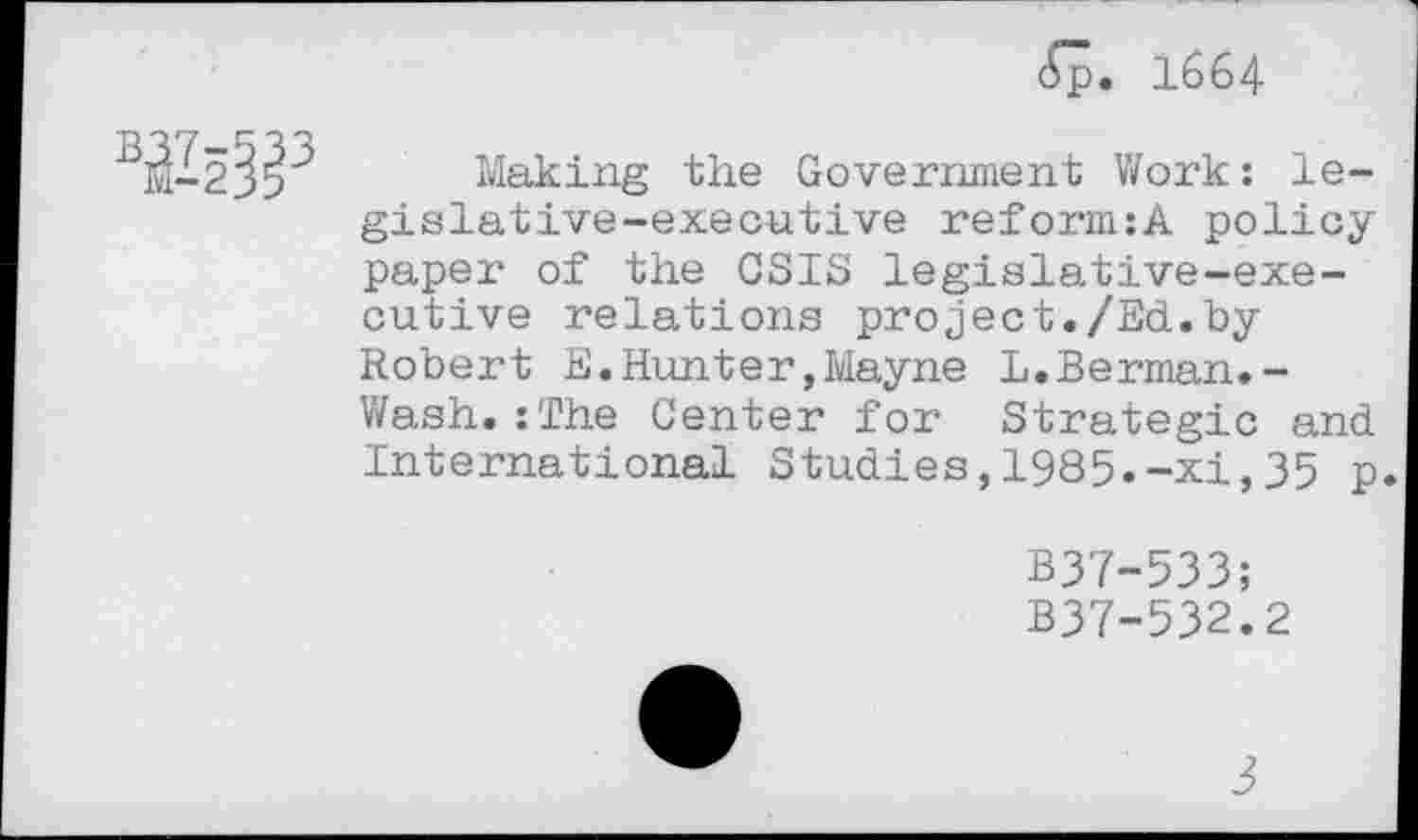 ﻿cSp. 1664
WP
Making the Government Work: legislative-executive reform:A policy paper of the CSIS legislative-executive relations project./Ed.by Robert E.Hunter,Mayne L.Berman.-Wash. :rJ?he Center for Strategic and International Studies,1985.-xi,35 p.
B37-533;
B37-532.2
3